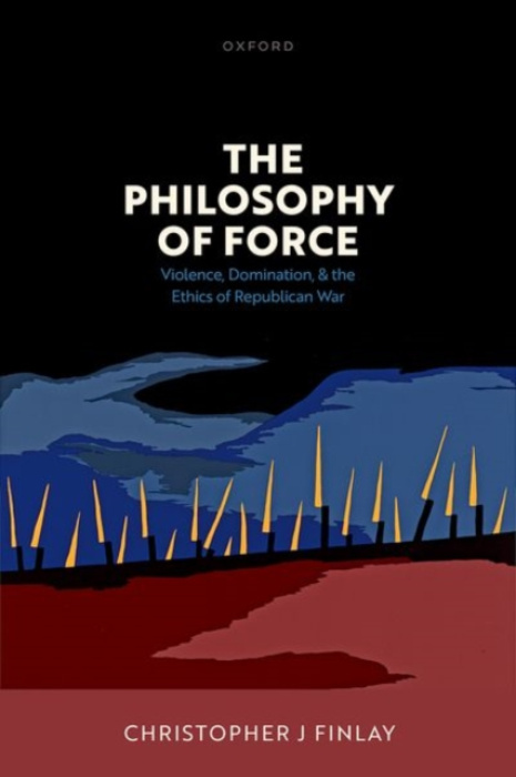 Oxford University Press Philosophy of Force - Finlay, Christopher J (Professor in Political Theory, Professor in Political Theory, University of Durham)